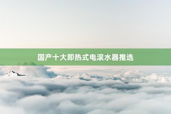 国产十大即热式电滚水器推选
