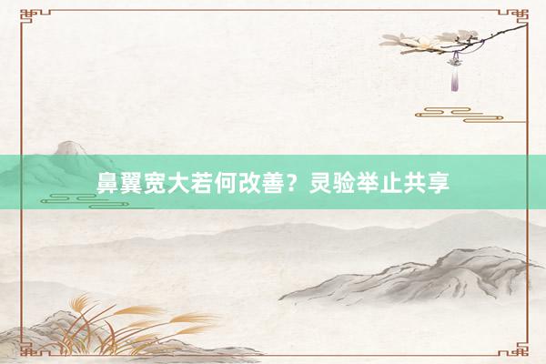 鼻翼宽大若何改善？灵验举止共享