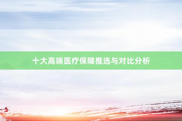十大高端医疗保障推选与对比分析